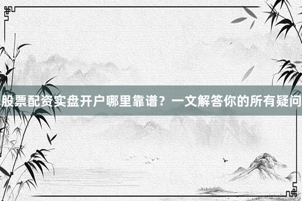股票配资实盘开户哪里靠谱？一文解答你的所有疑问