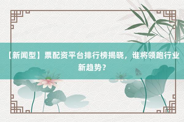 【新闻型】票配资平台排行榜揭晓，谁将领跑行业新趋势？