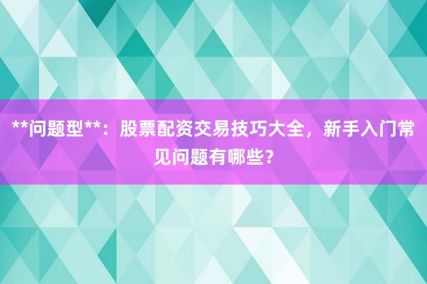 **问题型**：股票配资交易技巧大全，新手入门常见问题有哪些？