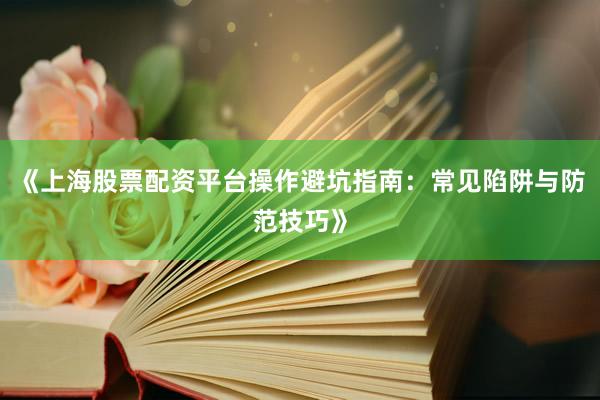 《上海股票配资平台操作避坑指南：常见陷阱与防范技巧》