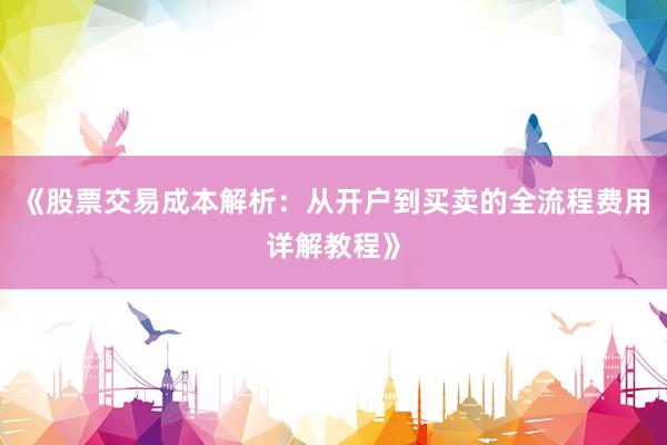 《股票交易成本解析:从开户到买卖的全流程费用详解教程》