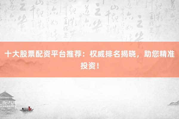 十大股票配资平台推荐：权威排名揭晓，助您精准投资！