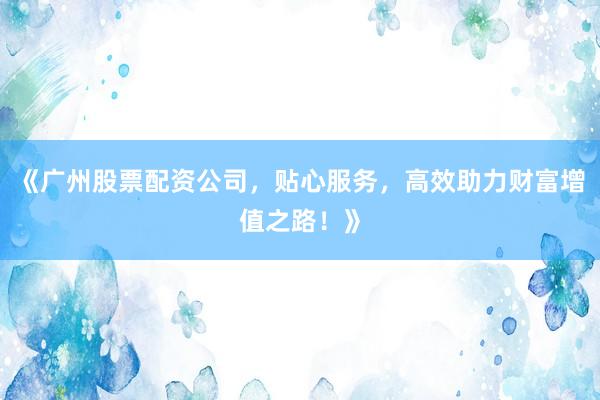 《广州股票配资公司，贴心服务，高效助力财富增值之路！》