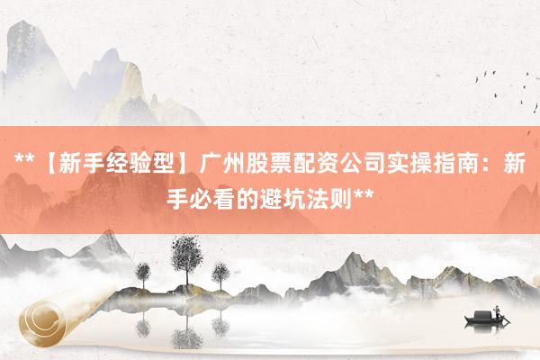 **【新手经验型】广州股票配资公司实操指南：新手必看的避坑法则**