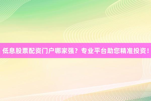 低息股票配资门户哪家强？专业平台助您精准投资！