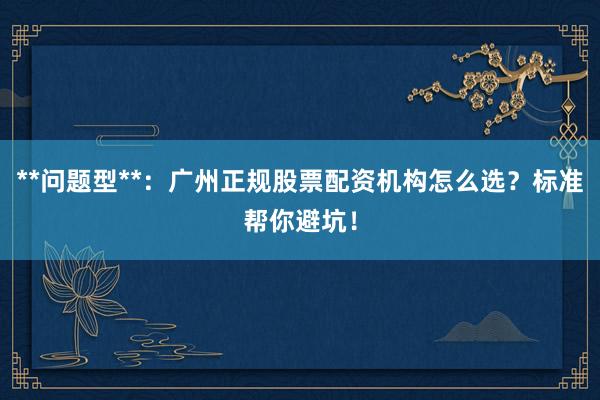 **问题型**:广州正规股票配资机构怎么选?标准帮你避坑!