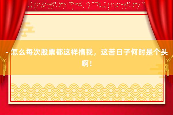 - 怎么每次股票都这样搞我，这苦日子何时是个头啊！