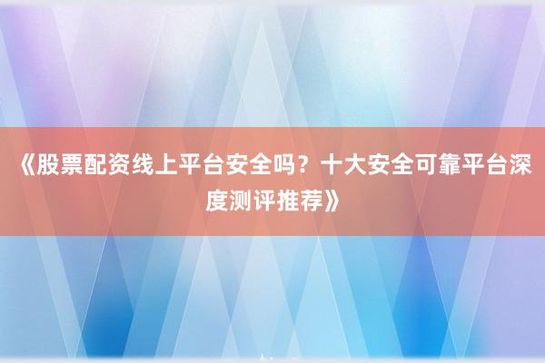 《股票配资线上平台安全吗？十大安全可靠平台深度测评推荐》