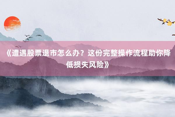 《遭遇股票退市怎么办？这份完整操作流程助你降低损失风险》