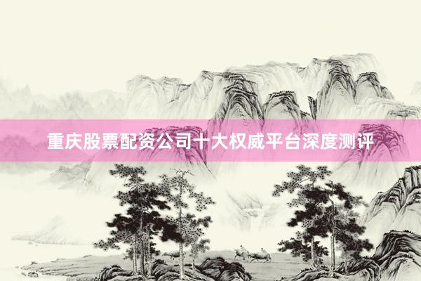 重庆股票配资公司十大权威平台深度测评