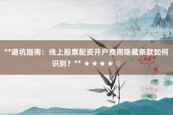 **避坑指南：线上股票配资开户费用隐藏条款如何识别？** ★★★★☆
