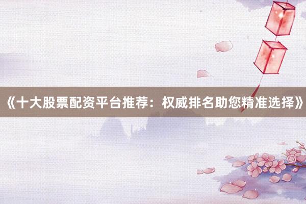 《十大股票配资平台推荐：权威排名助您精准选择》