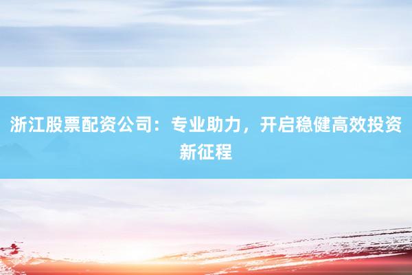 浙江股票配资公司：专业助力，开启稳健高效投资新征程