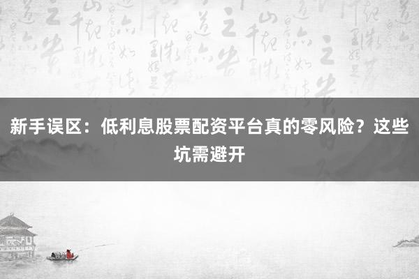 新手误区：低利息股票配资平台真的零风险？这些坑需避开