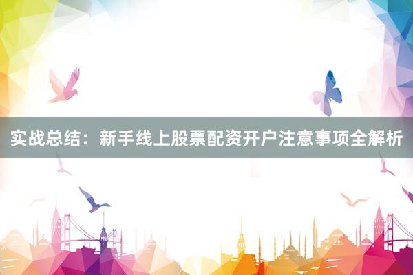 实战总结：新手线上股票配资开户注意事项全解析