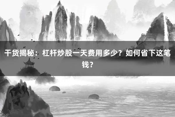 干货揭秘：杠杆炒股一天费用多少？如何省下这笔钱？