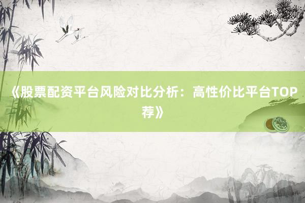 《股票配资平台风险对比分析：高性价比平台TOP荐》
