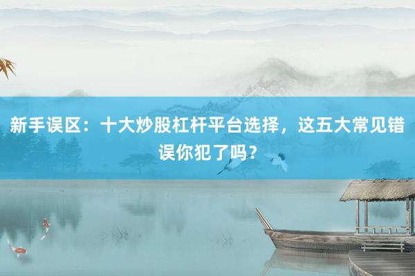 新手误区：十大炒股杠杆平台选择，这五大常见错误你犯了吗？