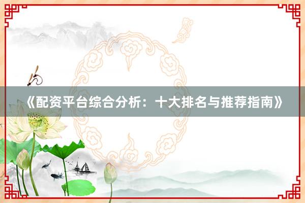 《配资平台综合分析：十大排名与推荐指南》