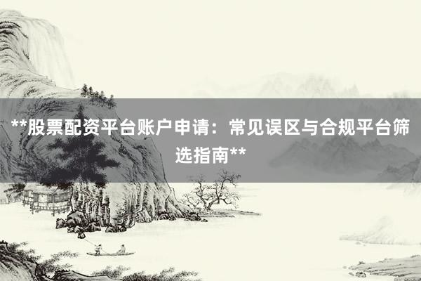 **股票配资平台账户申请：常见误区与合规平台筛选指南**