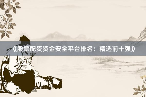 《股票配资资金安全平台排名：精选前十强》