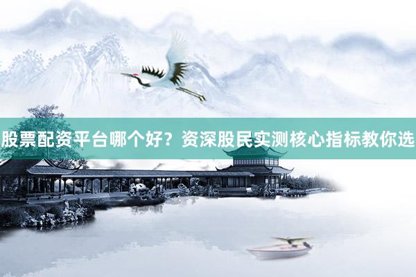 股票配资平台哪个好？资深股民实测核心指标教你选