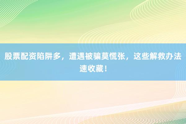 股票配资陷阱多，遭遇被骗莫慌张，这些解救办法速收藏！