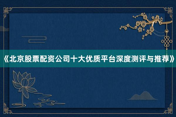 《北京股票配资公司十大优质平台深度测评与推荐》