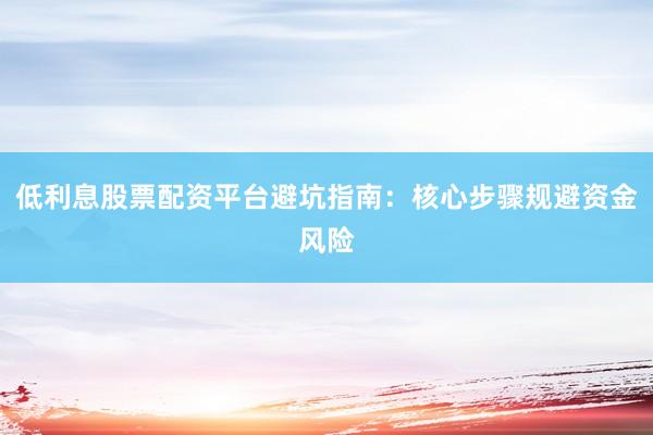 低利息股票配资平台避坑指南：核心步骤规避资金风险