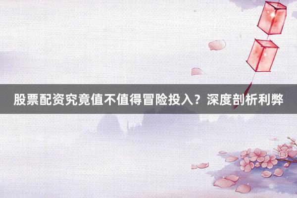 股票配资究竟值不值得冒险投入？深度剖析利弊