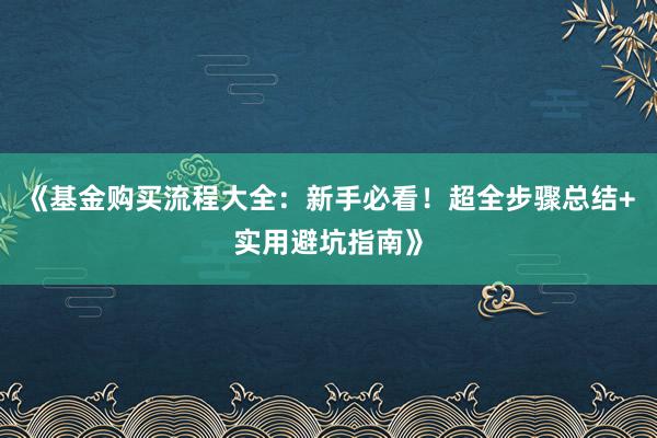 《基金购买流程大全：新手必看！超全步骤总结+实用避坑指南》