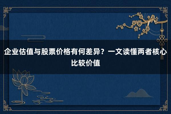 企业估值与股票价格有何差异？一文读懂两者核心比较价值
