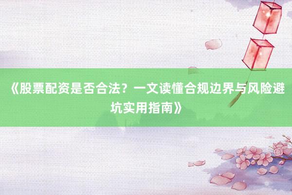 《股票配资是否合法？一文读懂合规边界与风险避坑实用指南》