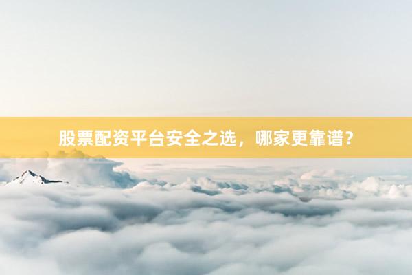 股票配资平台安全之选，哪家更靠谱？