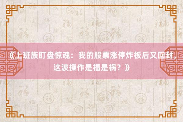 《上班族盯盘惊魂：我的股票涨停炸板后又回封，这波操作是福是祸？》