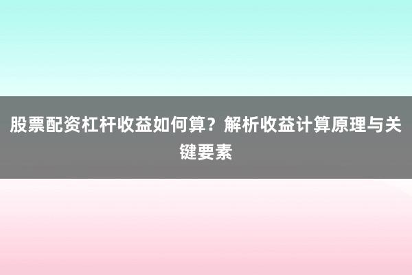 股票配资杠杆收益如何算？解析收益计算原理与关键要素