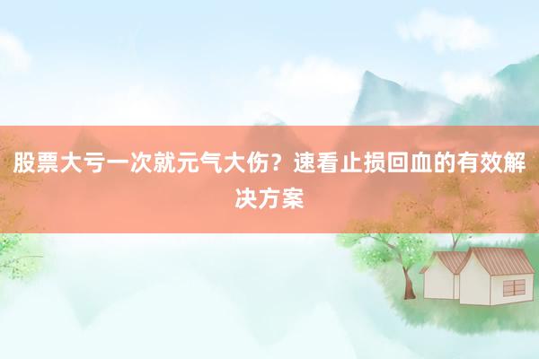 股票大亏一次就元气大伤?速看止损回血的有效解决方案