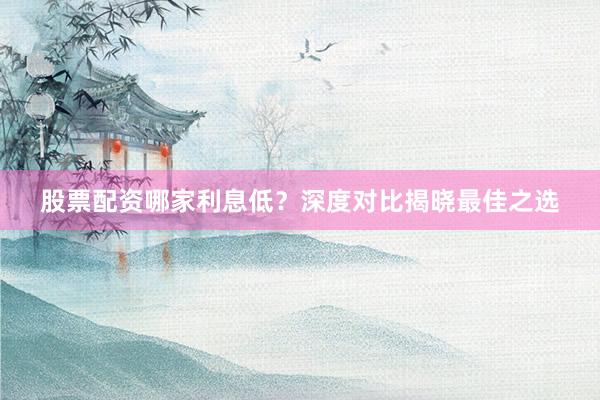 股票配资哪家利息低？深度对比揭晓最佳之选