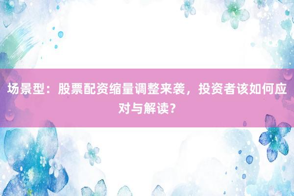场景型：股票配资缩量调整来袭，投资者该如何应对与解读？