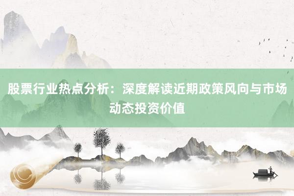 股票行业热点分析：深度解读近期政策风向与市场动态投资价值