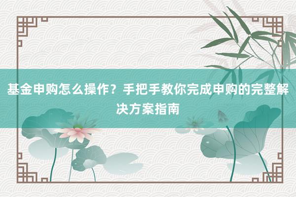 基金申购怎么操作？手把手教你完成申购的完整解决方案指南