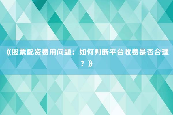 《股票配资费用问题：如何判断平台收费是否合理？》