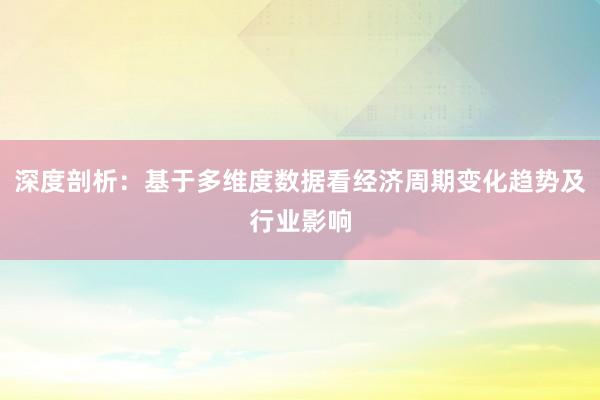 深度剖析：基于多维度数据看经济周期变化趋势及行业影响