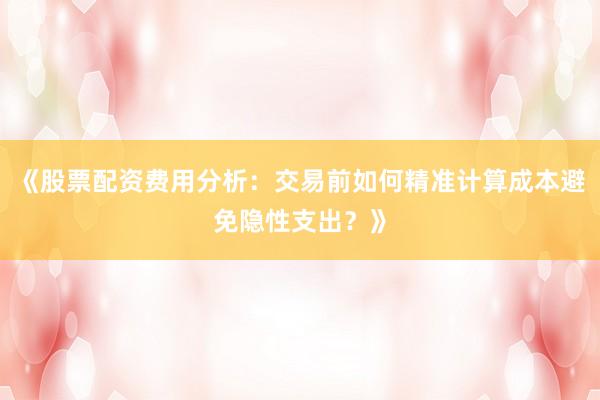 《股票配资费用分析：交易前如何精准计算成本避免隐性支出？》