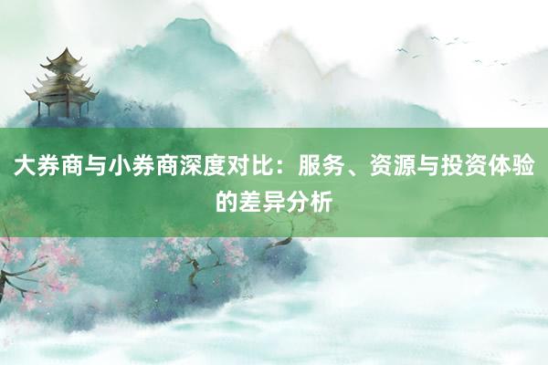 大券商与小券商深度对比：服务、资源与投资体验的差异分析