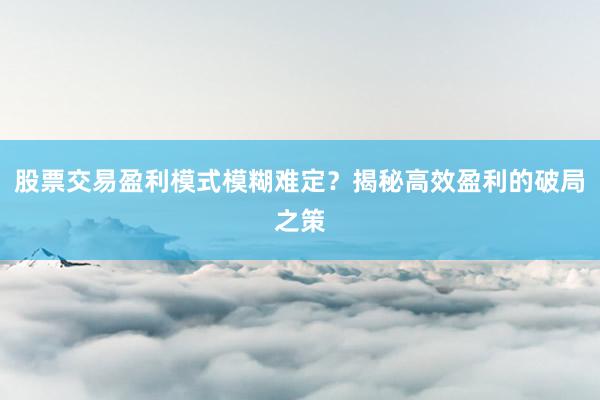 股票交易盈利模式模糊难定？揭秘高效盈利的破局之策