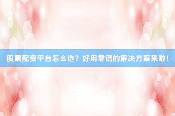 股票配资平台怎么选？好用靠谱的解决方案来啦！