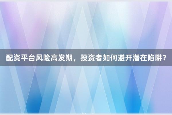 配资平台风险高发期，投资者如何避开潜在陷阱？