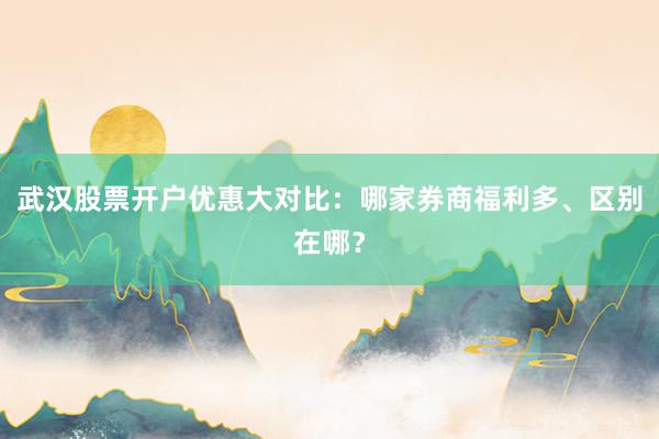 武汉股票开户优惠大对比：哪家券商福利多、区别在哪？