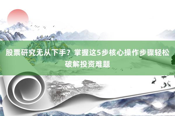 股票研究无从下手？掌握这5步核心操作步骤轻松破解投资难题
